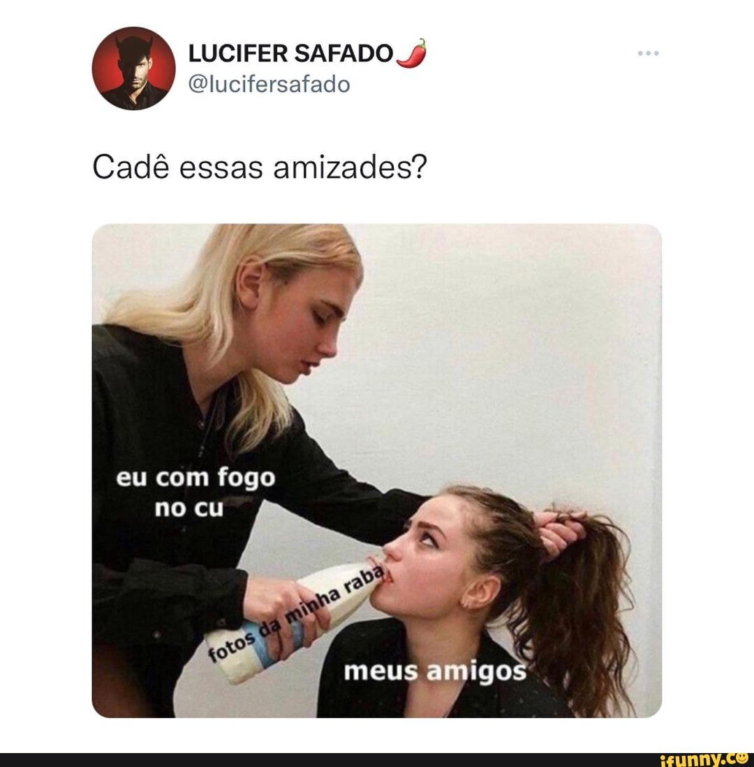 Cadê essas amizades? eu com fogo no cu meus arudgos - iFunny Brazil