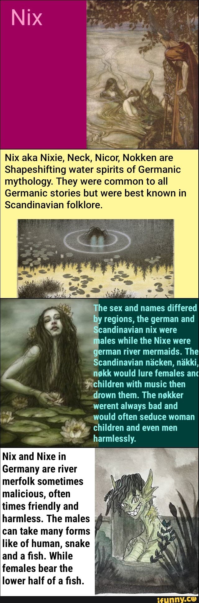 Nix aka Nixie, Neck, Nicor, Nokken are Shapeshifting water spirits of  Germanic mythology. They were common