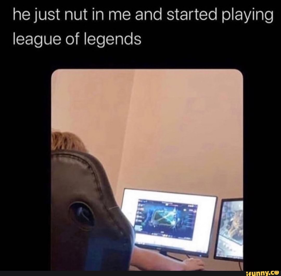 He just nut in me and started playing league of legends - iFunny Brazil