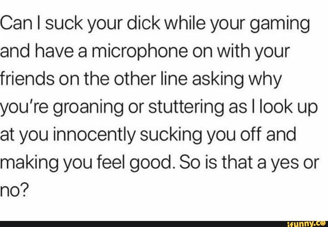 Can I suck your dick while your gaming and have a microphone on with your  friends