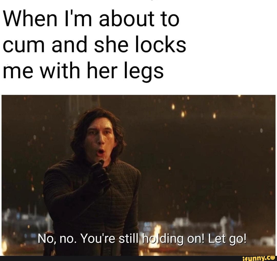 When Im about to cum and she locks me with her legs wee No, no. Youre  still hdlding on! Let go! - iFunny Brazil