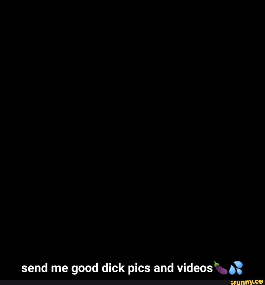 Send me good dick pics and videos