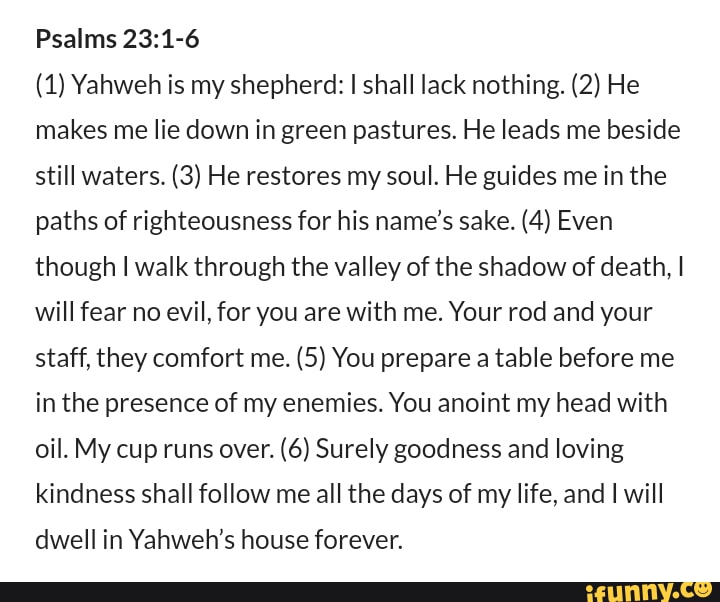 Psalms (1) Yahweh is my shepherd: I shall lack nothing. (2) He makes me ...