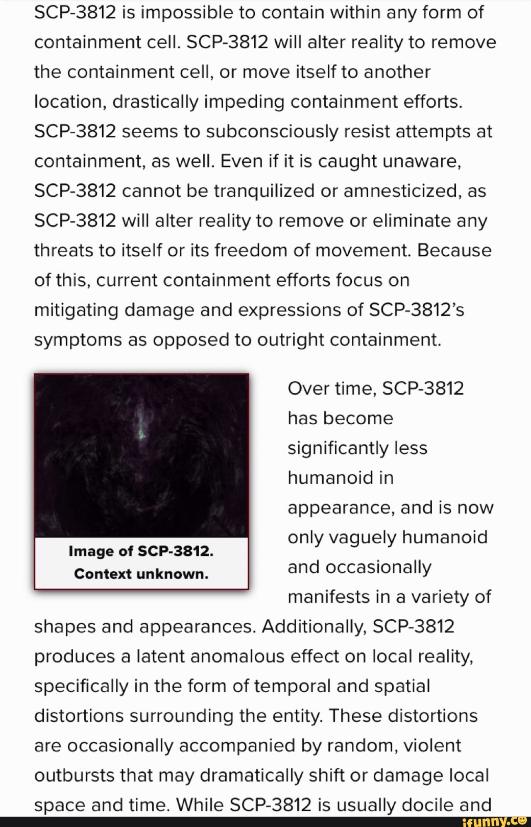 SCP-3812 is impossible to contain within any form of containment cell. SCP- 3812 will alter reality to remove the containment cell, or move itself to  another location, drastically impeding containment efforts. SCP-3812 seems