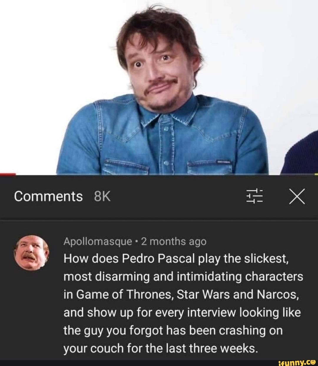 Comments Apollomasque 2 months ago How does Pedro Pascal play the slickest,  most disarming and intimidating